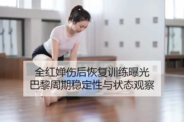 全红婵伤后恢复训练曝光 巴黎周期稳定性与状态观察