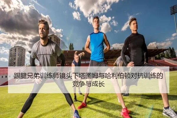 跟腱兄弟训练师镜头下塔图姆与哈利伯顿对抗训练的竞争与成长
